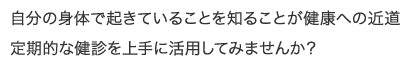 自分の身体で起きていることを知ることが健康への近道 定期的な健診を上手に活用してみませんか?